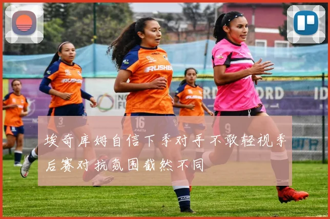 埃奇库姆自信下季对手不敢轻视季后赛对抗氛围截然不同