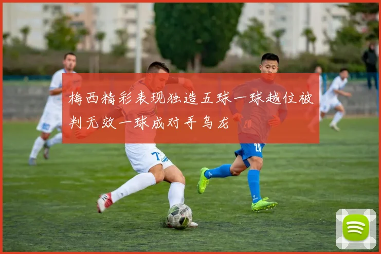 梅西精彩表现独造五球一球越位被判无效一球成对手乌龙