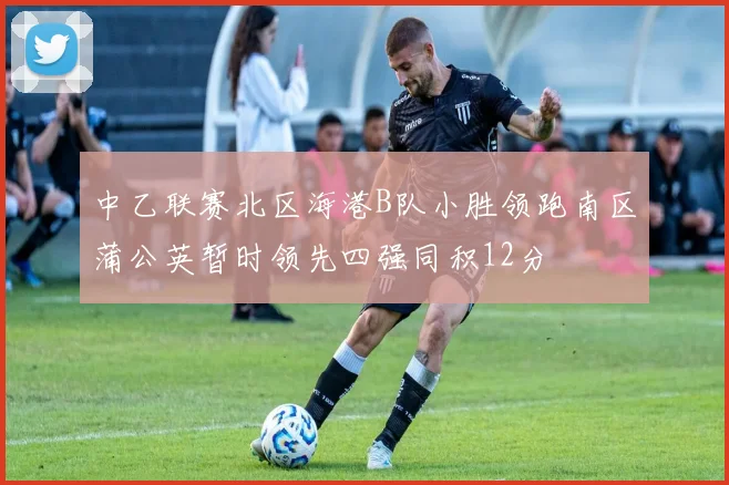 中乙联赛北区海港B队小胜领跑南区蒲公英暂时领先四强同积12分