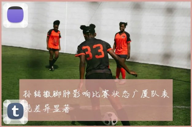 孙铭徽脚肿影响比赛状态广厦队表现差异显著