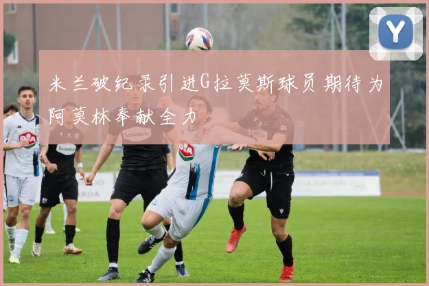 米兰破纪录引进G拉莫斯球员期待为阿莫林奉献全力