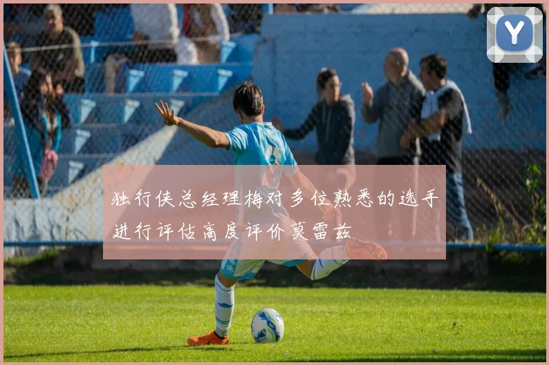 独行侠总经理梅对多位熟悉的选手进行评估高度评价莫雷兹