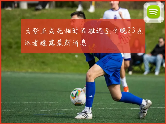 戈登正式亮相时间推迟至今晚23点记者透露最新消息