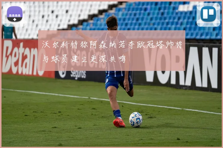 沃尔科特称阿森纳若夺欧冠塔帅将与球员建立更深共鸣