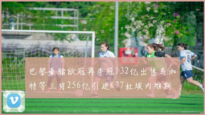 巴黎豪赌欧冠再夺冠132亿出售乌加特等三将256亿引进K77杜埃内维斯等五名新援